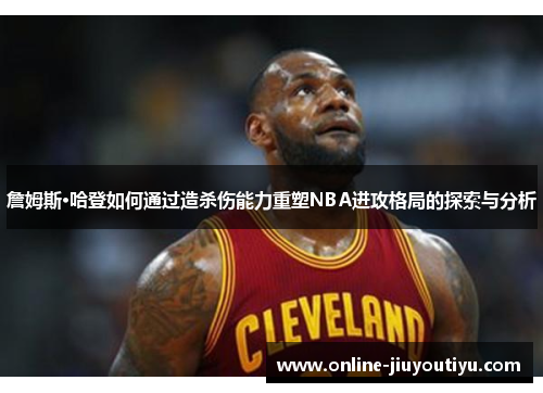 詹姆斯·哈登如何通过造杀伤能力重塑NBA进攻格局的探索与分析