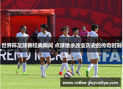 世界杯足球赛经典瞬间 点球绝杀改变历史的传奇时刻