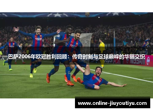 巴萨2006年欧冠胜利回顾：传奇时刻与足球巅峰的华丽交织