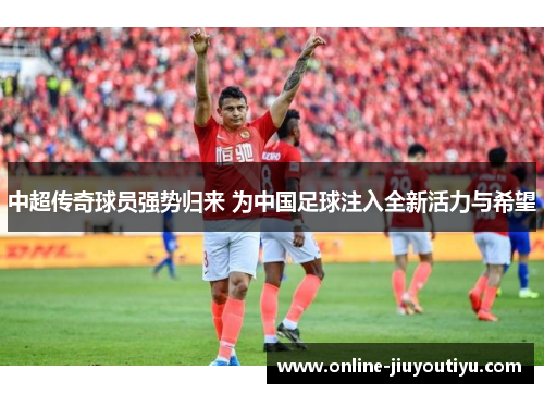 中超传奇球员强势归来 为中国足球注入全新活力与希望