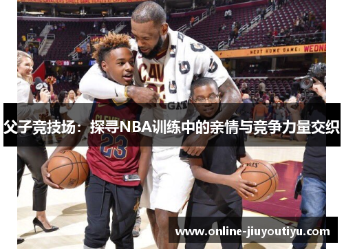 父子竞技场：探寻NBA训练中的亲情与竞争力量交织