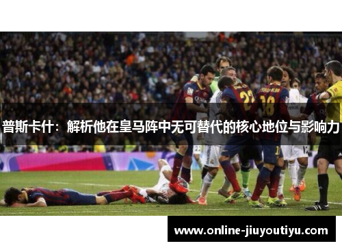 普斯卡什:解析他在皇马阵中无可替代的核心地位与影响力