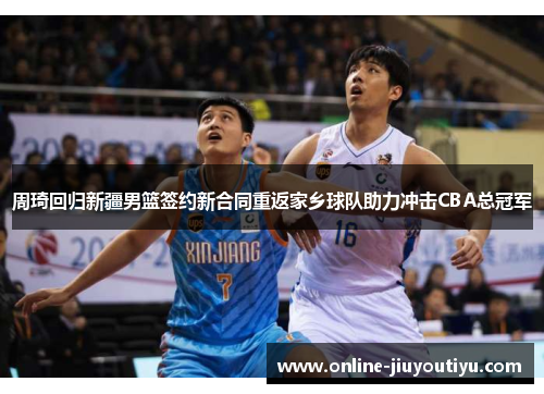 周琦回归新疆男篮签约新合同重返家乡球队助力冲击CBA总冠军 周琦回归新疆男篮签约新合同重返家乡球队助力冲击CBA总冠军