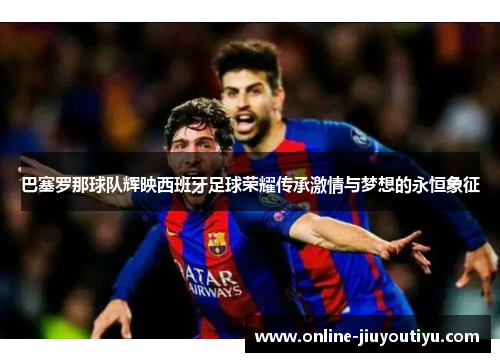 巴塞罗那球队辉映西班牙足球荣耀传承激情与梦想的永恒象征 巴塞罗那球队辉映西班牙足球荣耀传承激情与梦想的永恒象征