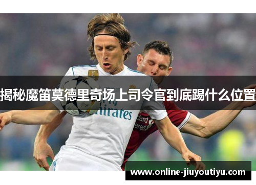 揭秘魔笛莫德里奇场上司令官到底踢什么位置 揭秘魔笛莫德里奇场上司令官到底踢什么位置