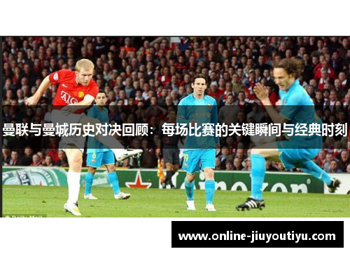曼联与曼城历史对决回顾:每场比赛的关键瞬间与经典时刻 曼联与曼城历史对决回顾:每场比赛的关键瞬间与经典时刻