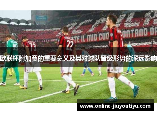 欧联杯附加赛的重要意义及其对球队晋级形势的深远影响